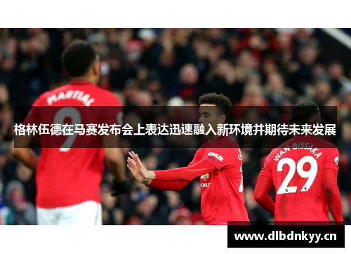 格林伍德在马赛发布会上表达迅速融入新环境并期待未来发展